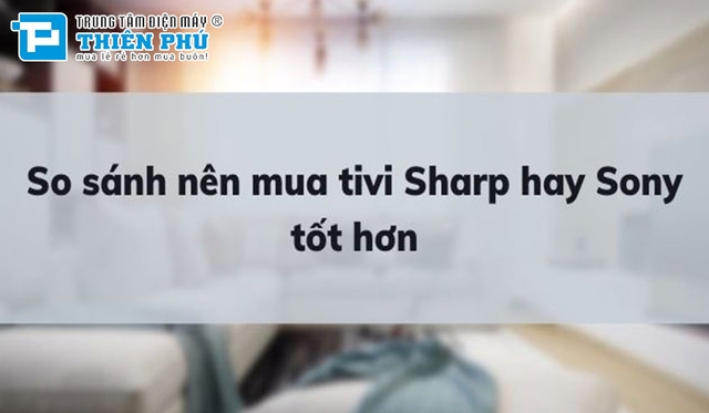 So sánh nên mua tivi Sony hay Sharp tốt hơn? Tìm hiểu sự khác biệt