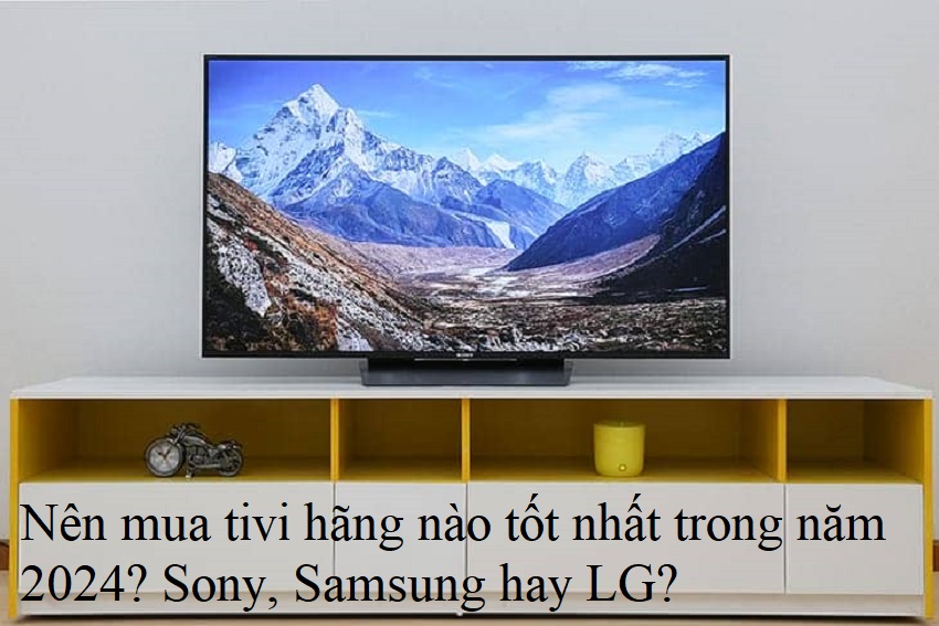 Nên mua tivi hãng nào tốt nhất trong năm 2024? Sony, Samsung hay LG?